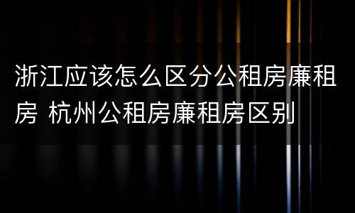 浙江应该怎么区分公租房廉租房 杭州公租房廉租房区别