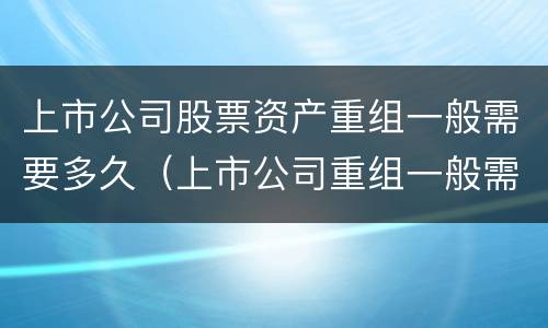 上市公司股票资产重组一般需要多久（上市公司重组一般需要多长时间）