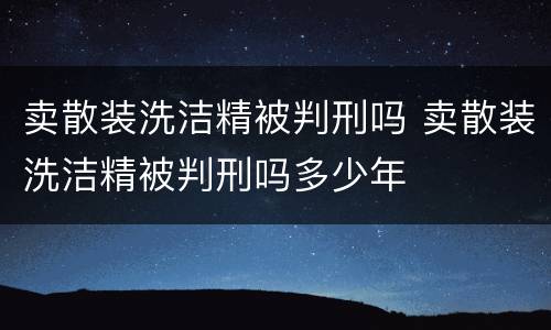 卖散装洗洁精被判刑吗 卖散装洗洁精被判刑吗多少年