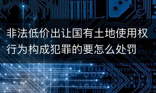非法低价出让国有土地使用权行为构成犯罪的要怎么处罚