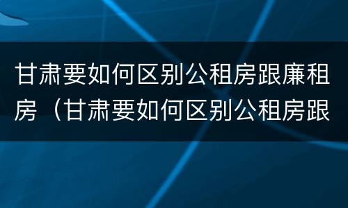甘肃要如何区别公租房跟廉租房（甘肃要如何区别公租房跟廉租房呢）