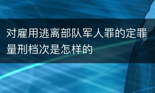 对雇用逃离部队军人罪的定罪量刑档次是怎样的