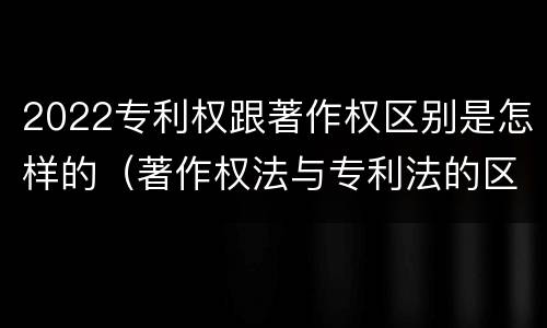 2022专利权跟著作权区别是怎样的（著作权法与专利法的区别）