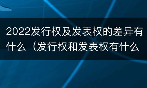 2022发行权及发表权的差异有什么（发行权和发表权有什么区别）