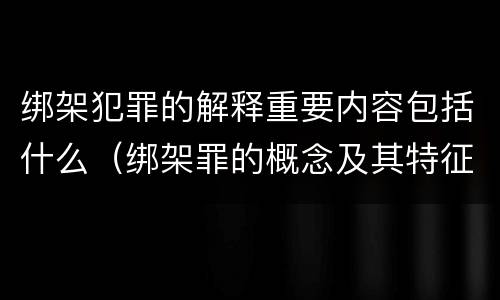 绑架犯罪的解释重要内容包括什么（绑架罪的概念及其特征）