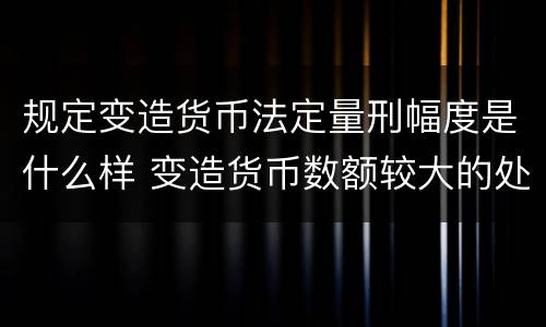 规定变造货币法定量刑幅度是什么样 变造货币数额较大的处以几年以下有期徒刑或者拘役