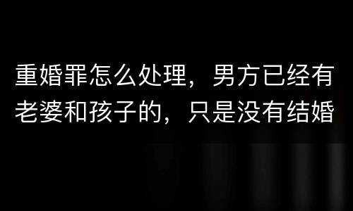 重婚罪怎么处理，男方已经有老婆和孩子的，只是没有结婚证的