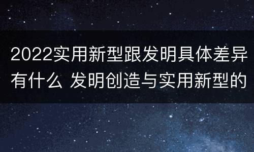 2022实用新型跟发明具体差异有什么 发明创造与实用新型的区别