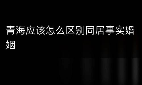 青海应该怎么区别同居事实婚姻