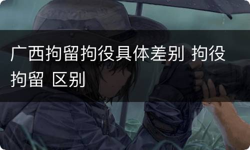 广西拘留拘役具体差别 拘役 拘留 区别