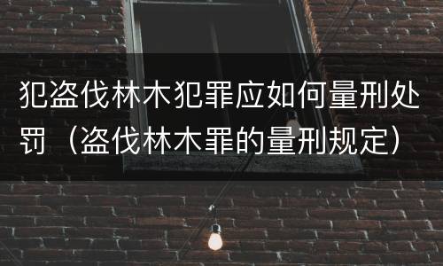 犯盗伐林木犯罪应如何量刑处罚（盗伐林木罪的量刑规定）