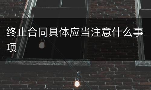 终止合同具体应当注意什么事项