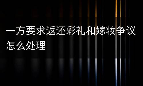 一方要求返还彩礼和嫁妆争议怎么处理