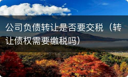 公司负债转让是否要交税（转让债权需要缴税吗）