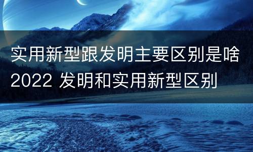 实用新型跟发明主要区别是啥2022 发明和实用新型区别