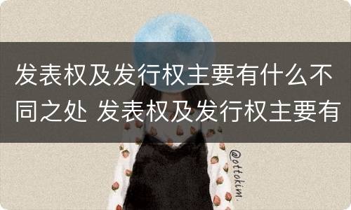 发表权及发行权主要有什么不同之处 发表权及发行权主要有什么不同之处和作用