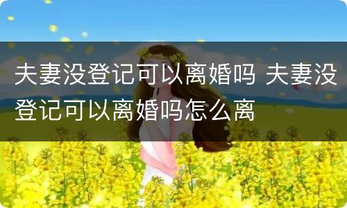 夫妻没登记可以离婚吗 夫妻没登记可以离婚吗怎么离