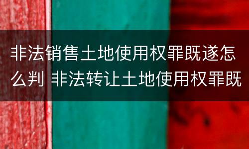 非法销售土地使用权罪既遂怎么判 非法转让土地使用权罪既遂标准