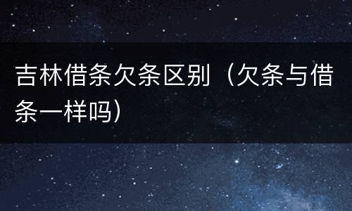 吉林借条欠条区别（欠条与借条一样吗）