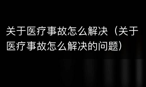 关于医疗事故怎么解决（关于医疗事故怎么解决的问题）