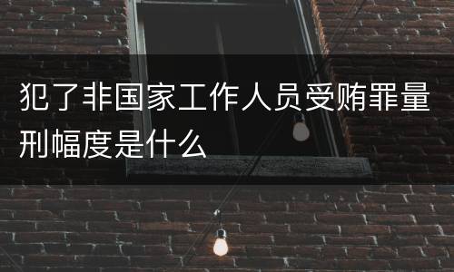 犯了非国家工作人员受贿罪量刑幅度是什么