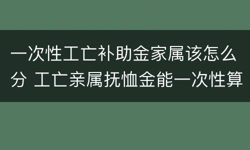 一次性工亡补助金家属该怎么分 工亡亲属抚恤金能一次性算吗