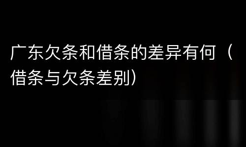 广东欠条和借条的差异有何（借条与欠条差别）