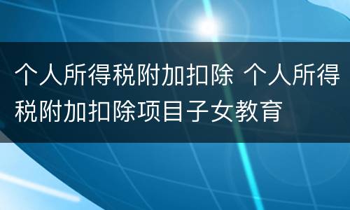 个人所得税附加扣除 个人所得税附加扣除项目子女教育