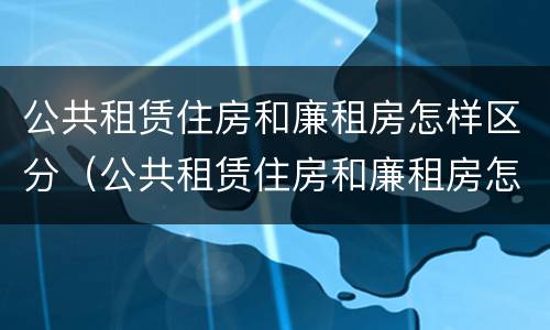 公共租赁住房和廉租房怎样区分（公共租赁住房和廉租房怎样区分的）