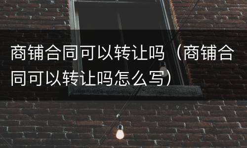商铺合同可以转让吗（商铺合同可以转让吗怎么写）