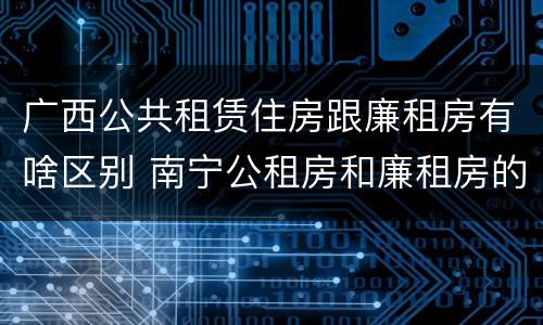 广西公共租赁住房跟廉租房有啥区别 南宁公租房和廉租房的区别