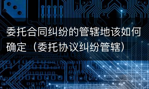 委托合同纠纷的管辖地该如何确定（委托协议纠纷管辖）