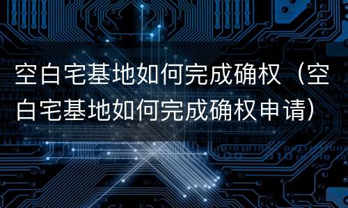 空白宅基地如何完成确权（空白宅基地如何完成确权申请）