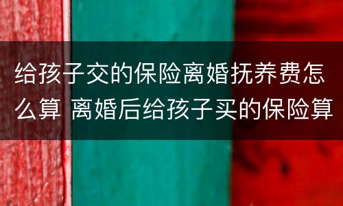 给孩子交的保险离婚抚养费怎么算 离婚后给孩子买的保险算抚养费吗
