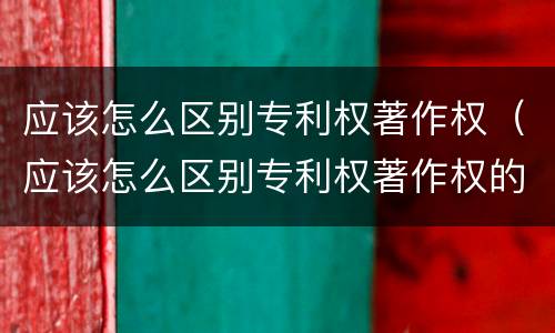 应该怎么区别专利权著作权（应该怎么区别专利权著作权的真假）