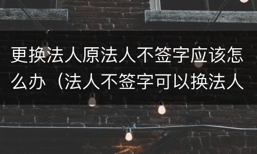 更换法人原法人不签字应该怎么办（法人不签字可以换法人吗）