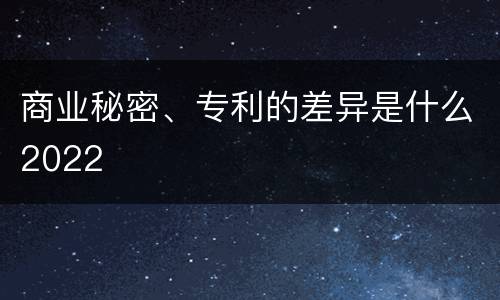 商业秘密、专利的差异是什么2022