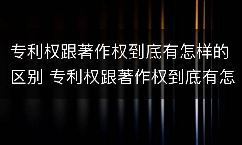 专利权跟著作权到底有怎样的区别 专利权跟著作权到底有怎样的区别和联系