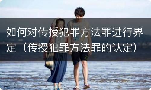 如何对传授犯罪方法罪进行界定（传授犯罪方法罪的认定）