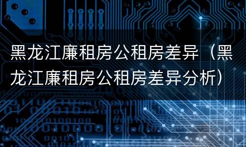 黑龙江廉租房公租房差异（黑龙江廉租房公租房差异分析）