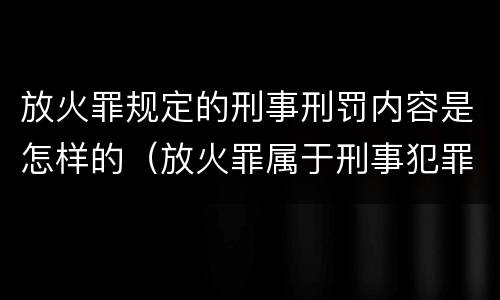 放火罪规定的刑事刑罚内容是怎样的（放火罪属于刑事犯罪吗）