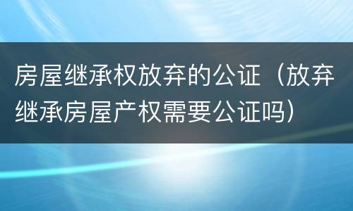 房屋继承权放弃的公证（放弃继承房屋产权需要公证吗）