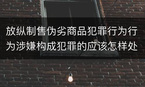 放纵制售伪劣商品犯罪行为行为涉嫌构成犯罪的应该怎样处罚