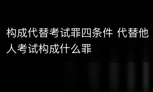 构成代替考试罪四条件 代替他人考试构成什么罪