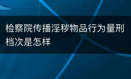 检察院传播淫秽物品行为量刑档次是怎样