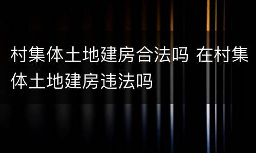 村集体土地建房合法吗 在村集体土地建房违法吗