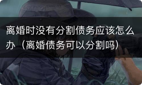 离婚时没有分割债务应该怎么办（离婚债务可以分割吗）