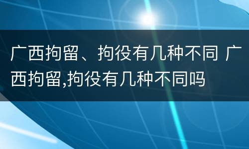 广西拘留、拘役有几种不同 广西拘留,拘役有几种不同吗