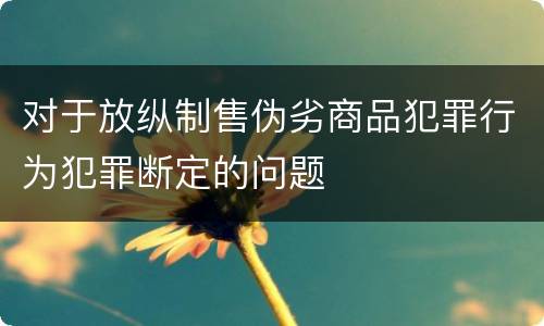 对于放纵制售伪劣商品犯罪行为犯罪断定的问题