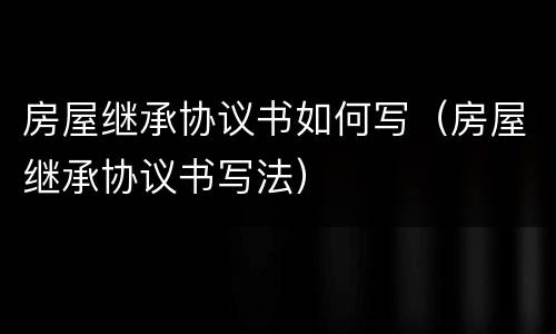 房屋继承协议书如何写（房屋继承协议书写法）